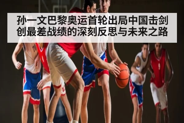 孙一文巴黎奥运首轮出局中国击剑创最差战绩的深刻反思与未来之路